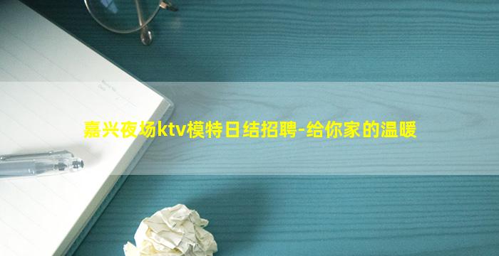 嘉兴夜场ktv模特日结招聘-给你家的温暖